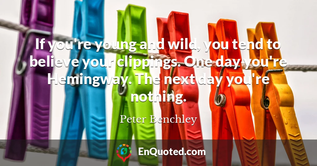If you're young and wild, you tend to believe your clippings. One day you're Hemingway. The next day you're nothing.
