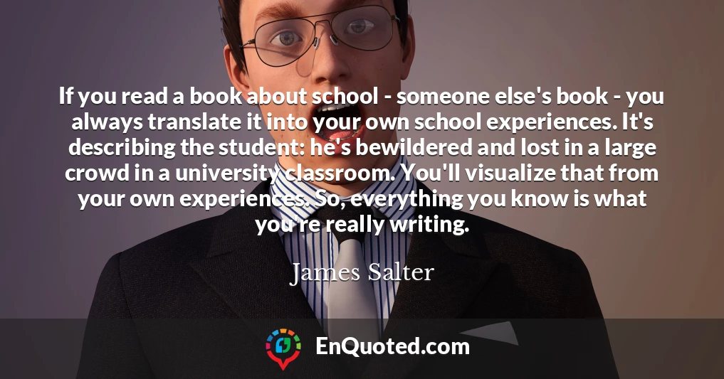If you read a book about school - someone else's book - you always translate it into your own school experiences. It's describing the student: he's bewildered and lost in a large crowd in a university classroom. You'll visualize that from your own experiences. So, everything you know is what you're really writing.