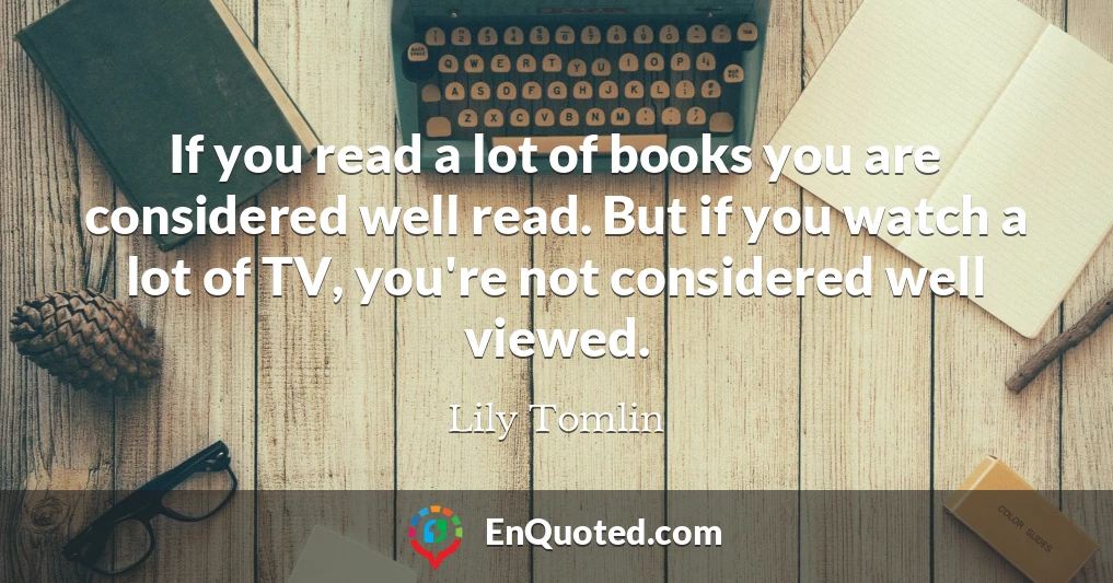 If you read a lot of books you are considered well read. But if you watch a lot of TV, you're not considered well viewed.