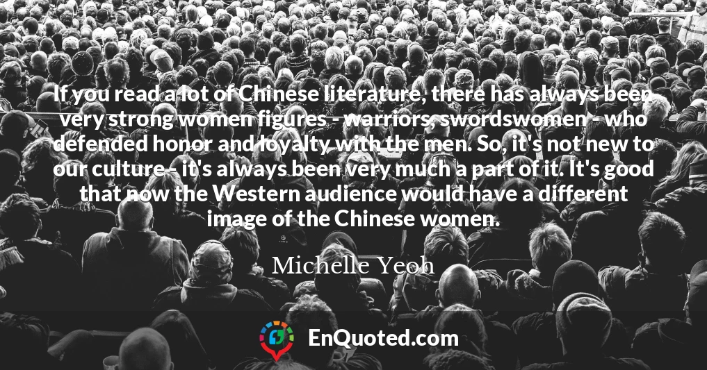 If you read a lot of Chinese literature, there has always been very strong women figures - warriors, swordswomen - who defended honor and loyalty with the men. So, it's not new to our culture - it's always been very much a part of it. It's good that now the Western audience would have a different image of the Chinese women.