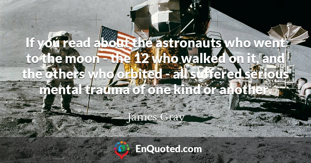 If you read about the astronauts who went to the moon - the 12 who walked on it, and the others who orbited - all suffered serious mental trauma of one kind or another.