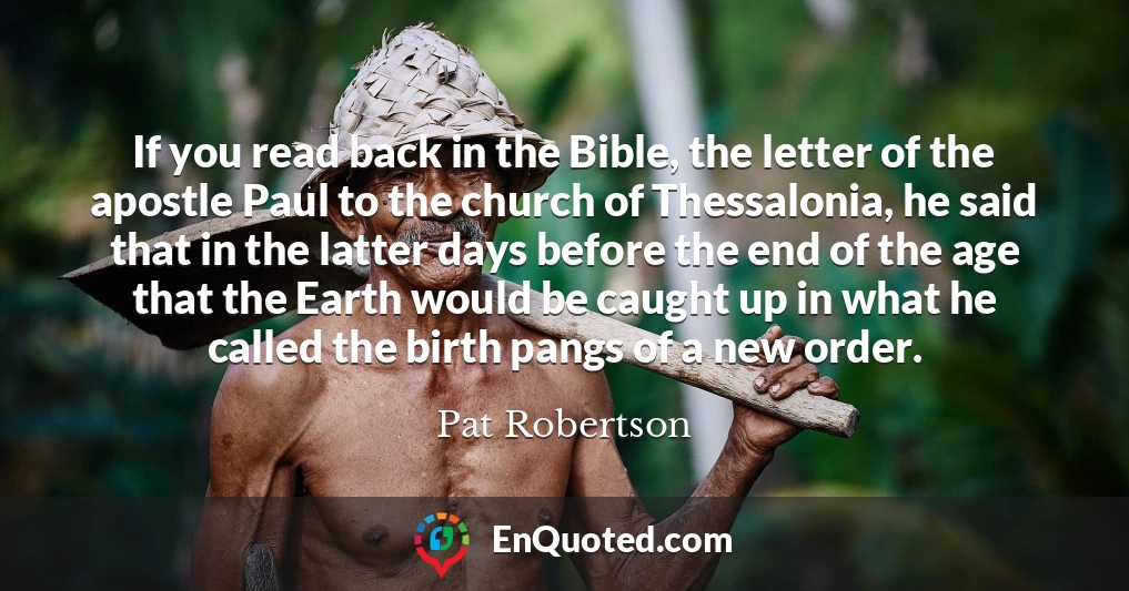 If you read back in the Bible, the letter of the apostle Paul to the church of Thessalonia, he said that in the latter days before the end of the age that the Earth would be caught up in what he called the birth pangs of a new order.