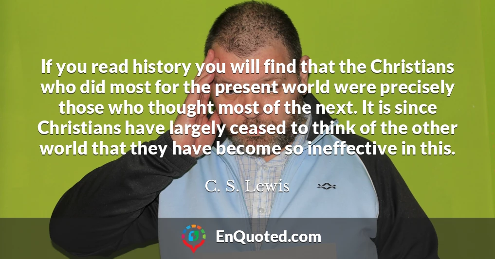 If you read history you will find that the Christians who did most for the present world were precisely those who thought most of the next. It is since Christians have largely ceased to think of the other world that they have become so ineffective in this.