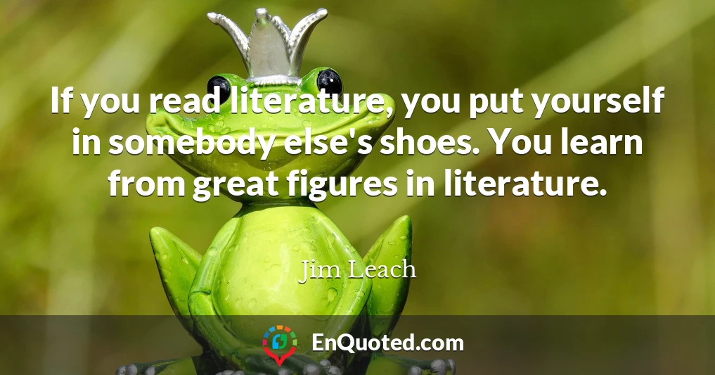 If you read literature, you put yourself in somebody else's shoes. You learn from great figures in literature.