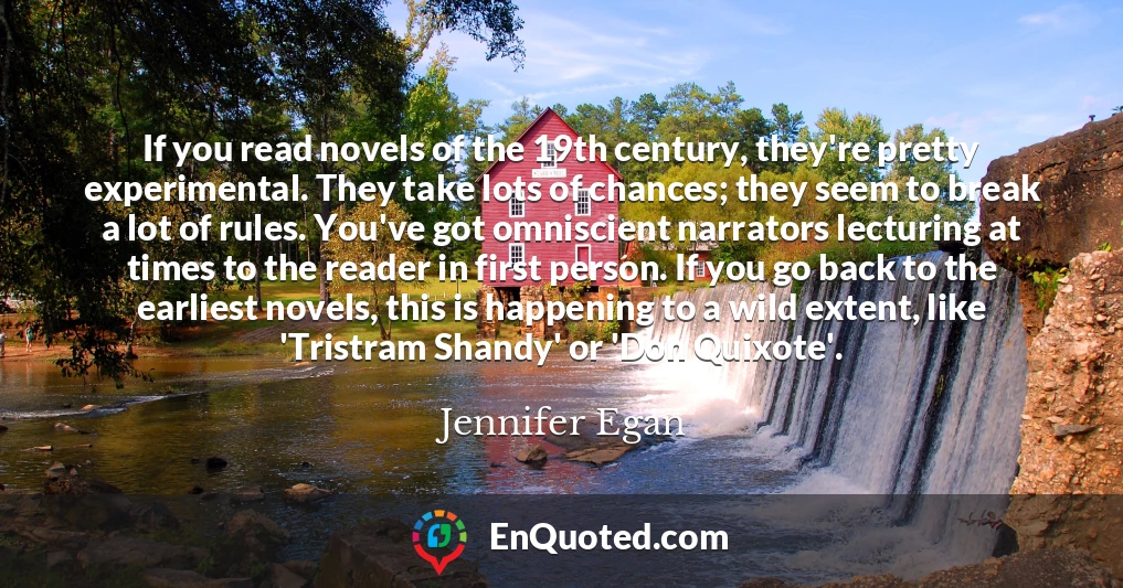 If you read novels of the 19th century, they're pretty experimental. They take lots of chances; they seem to break a lot of rules. You've got omniscient narrators lecturing at times to the reader in first person. If you go back to the earliest novels, this is happening to a wild extent, like 'Tristram Shandy' or 'Don Quixote'.