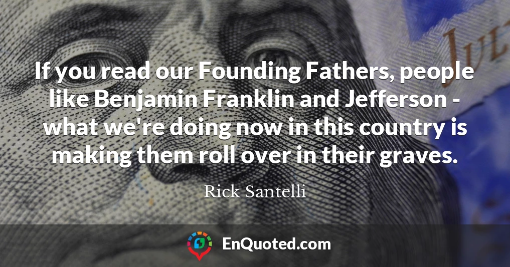 If you read our Founding Fathers, people like Benjamin Franklin and Jefferson - what we're doing now in this country is making them roll over in their graves.