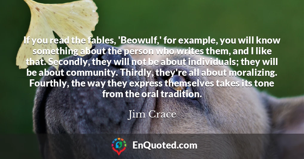 If you read the fables, 'Beowulf,' for example, you will know something about the person who writes them, and I like that. Secondly, they will not be about individuals; they will be about community. Thirdly, they're all about moralizing. Fourthly, the way they express themselves takes its tone from the oral tradition.