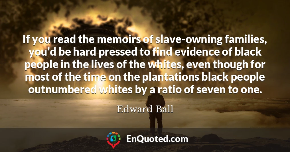If you read the memoirs of slave-owning families, you'd be hard pressed to find evidence of black people in the lives of the whites, even though for most of the time on the plantations black people outnumbered whites by a ratio of seven to one.