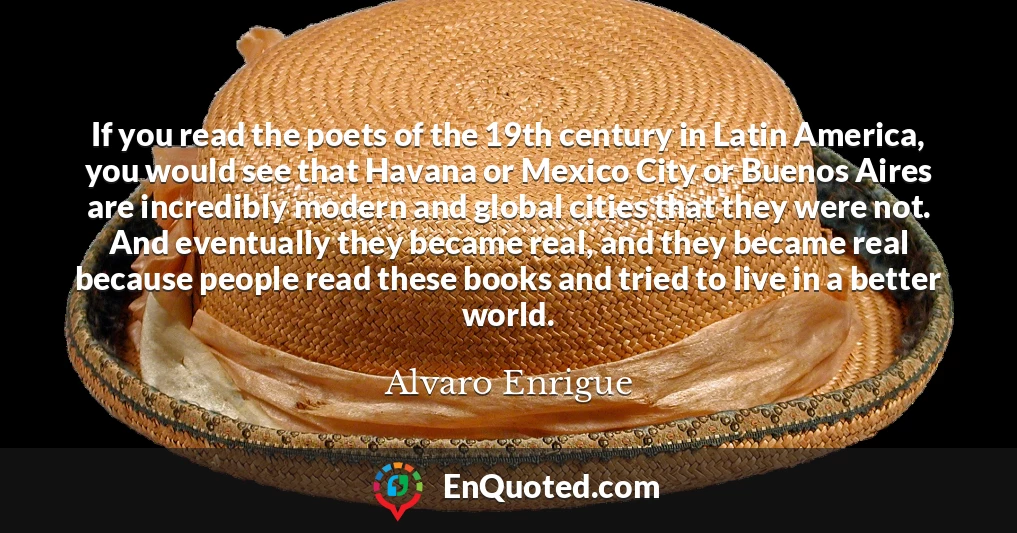 If you read the poets of the 19th century in Latin America, you would see that Havana or Mexico City or Buenos Aires are incredibly modern and global cities that they were not. And eventually they became real, and they became real because people read these books and tried to live in a better world.