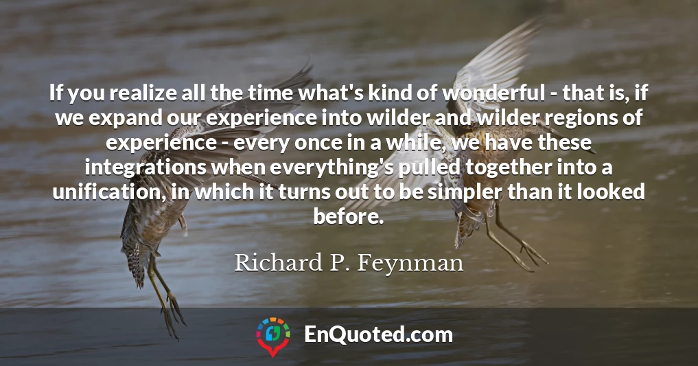 If you realize all the time what's kind of wonderful - that is, if we expand our experience into wilder and wilder regions of experience - every once in a while, we have these integrations when everything's pulled together into a unification, in which it turns out to be simpler than it looked before.