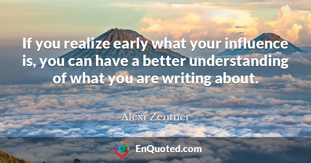 If you realize early what your influence is, you can have a better understanding of what you are writing about.