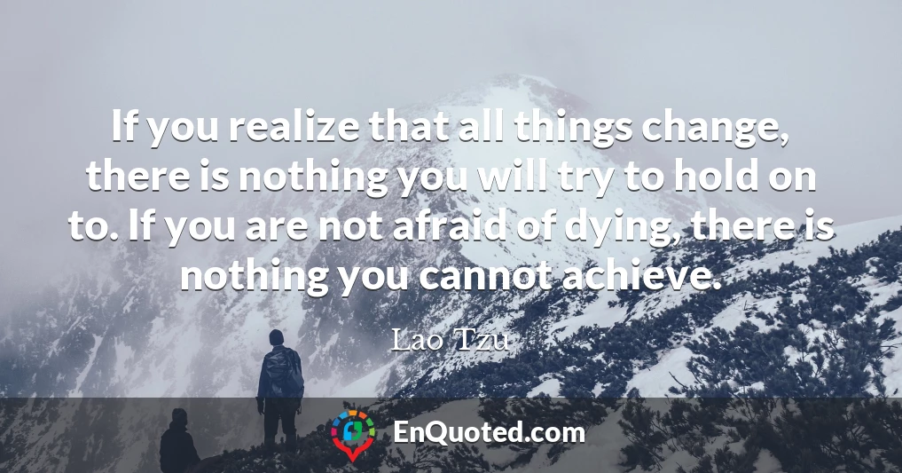 If you realize that all things change, there is nothing you will try to hold on to. If you are not afraid of dying, there is nothing you cannot achieve.