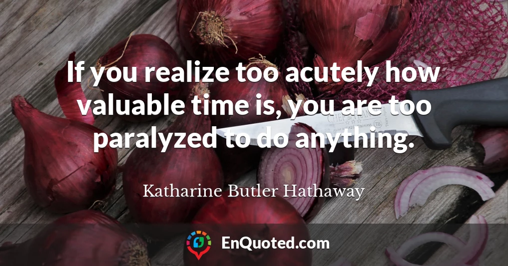 If you realize too acutely how valuable time is, you are too paralyzed to do anything.