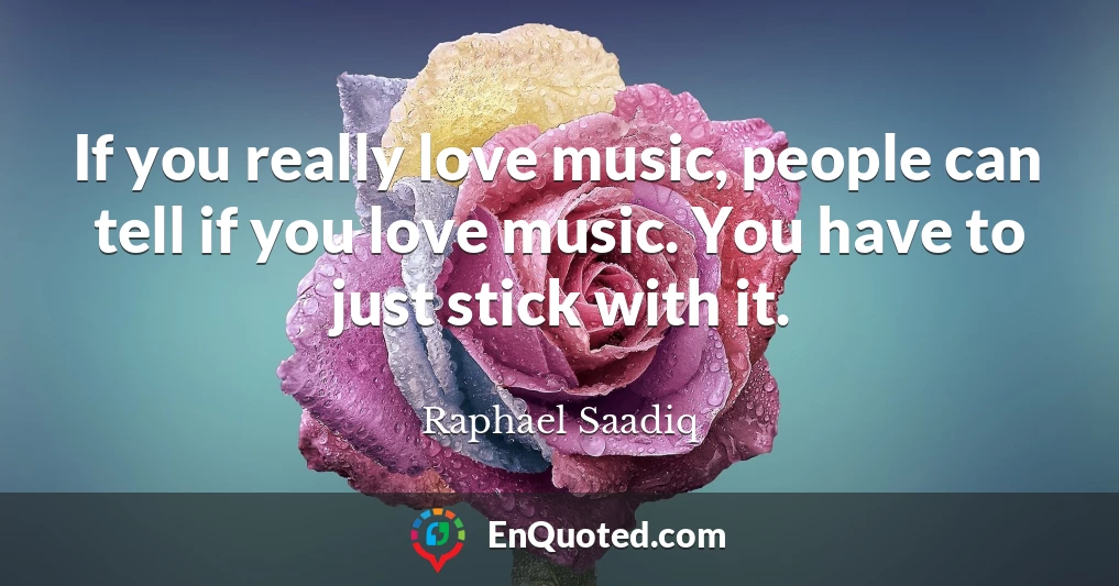 If you really love music, people can tell if you love music. You have to just stick with it.