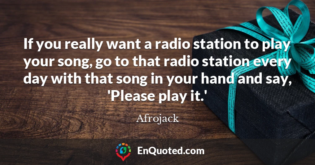 If you really want a radio station to play your song, go to that radio station every day with that song in your hand and say, 'Please play it.'