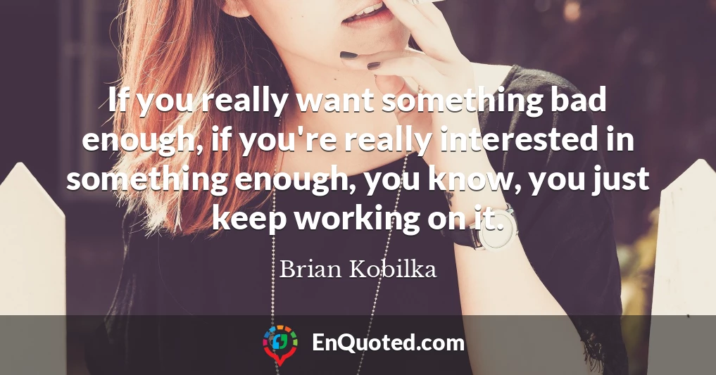 If you really want something bad enough, if you're really interested in something enough, you know, you just keep working on it.