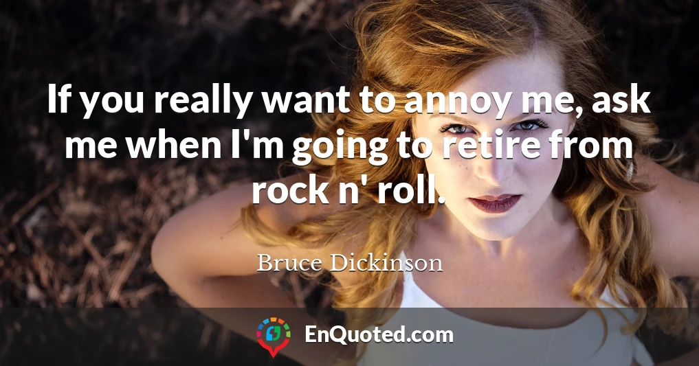 If you really want to annoy me, ask me when I'm going to retire from rock n' roll.