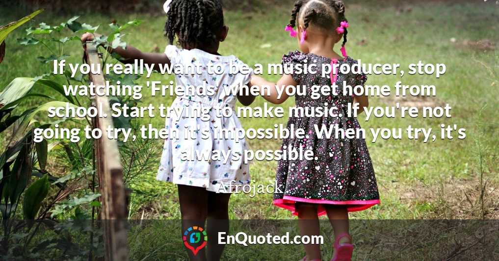 If you really want to be a music producer, stop watching 'Friends' when you get home from school. Start trying to make music. If you're not going to try, then it's impossible. When you try, it's always possible.