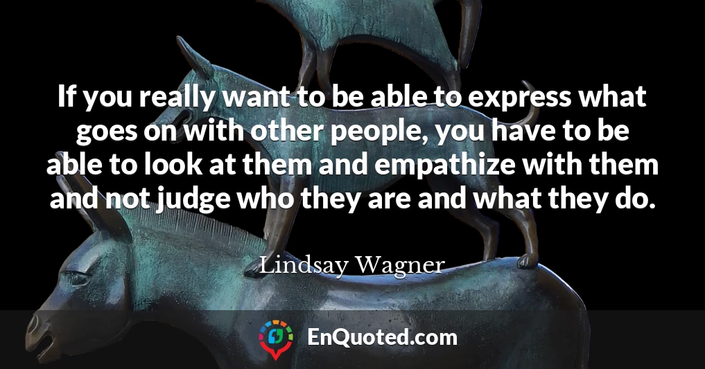 If you really want to be able to express what goes on with other people, you have to be able to look at them and empathize with them and not judge who they are and what they do.