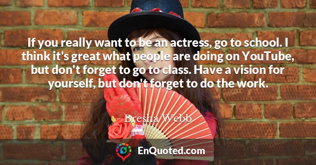 If you really want to be an actress, go to school. I think it's great what people are doing on YouTube, but don't forget to go to class. Have a vision for yourself, but don't forget to do the work.