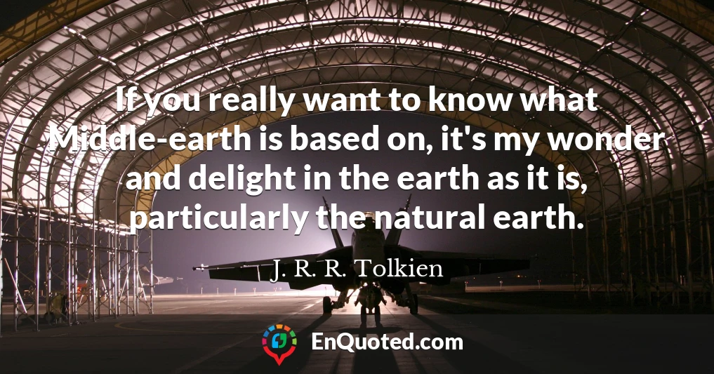 If you really want to know what Middle-earth is based on, it's my wonder and delight in the earth as it is, particularly the natural earth.