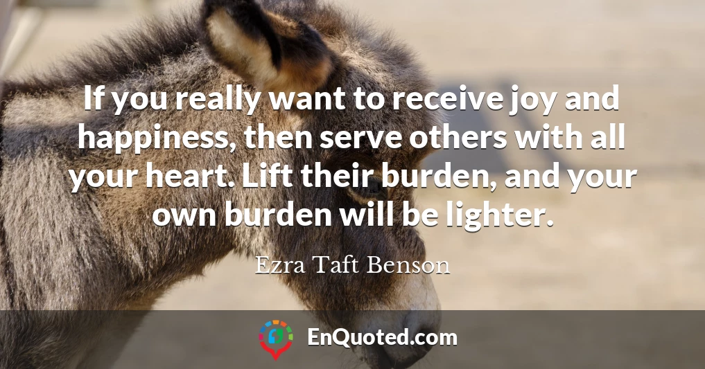 If you really want to receive joy and happiness, then serve others with all your heart. Lift their burden, and your own burden will be lighter.