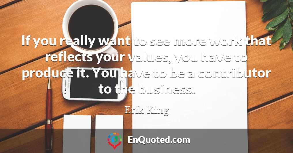 If you really want to see more work that reflects your values, you have to produce it. You have to be a contributor to the business.
