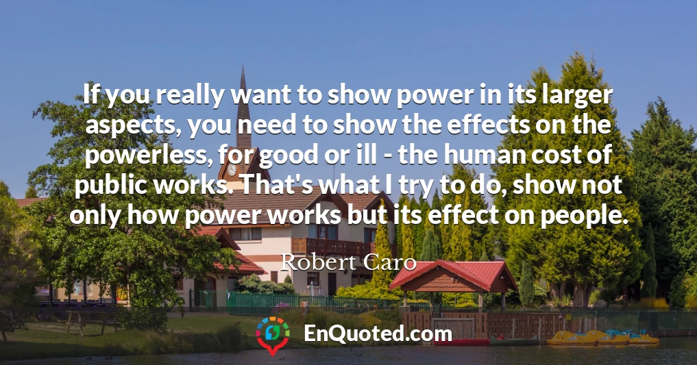 If you really want to show power in its larger aspects, you need to show the effects on the powerless, for good or ill - the human cost of public works. That's what I try to do, show not only how power works but its effect on people.