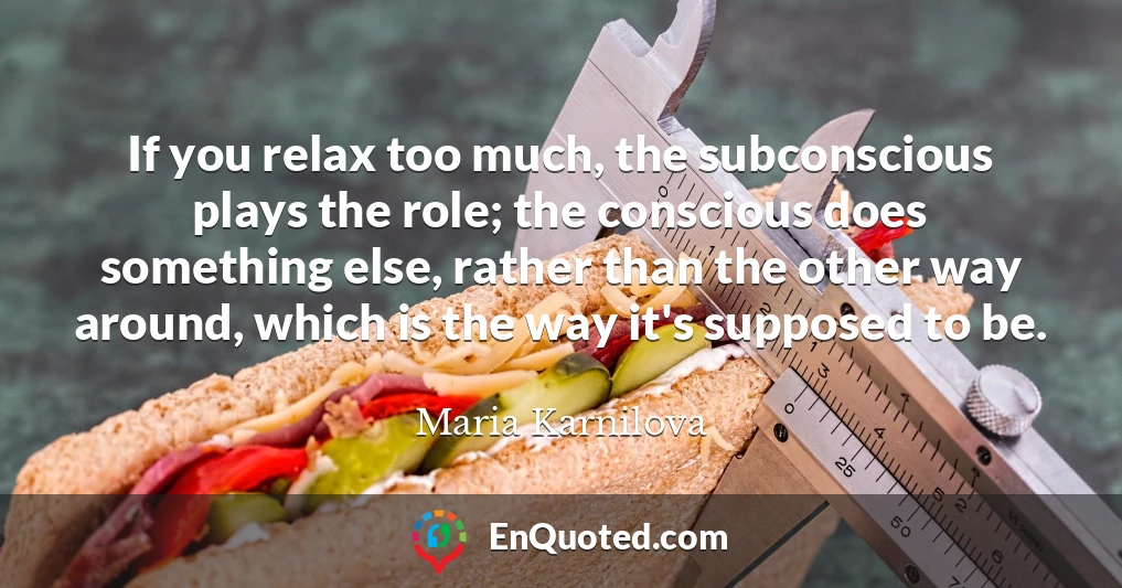 If you relax too much, the subconscious plays the role; the conscious does something else, rather than the other way around, which is the way it's supposed to be.