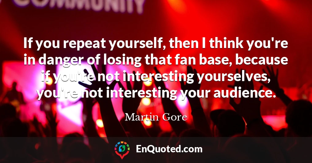 If you repeat yourself, then I think you're in danger of losing that fan base, because if you're not interesting yourselves, you're not interesting your audience.