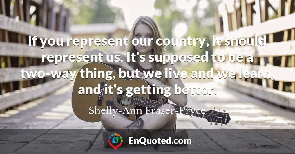 If you represent our country, it should represent us. It's supposed to be a two-way thing, but we live and we learn, and it's getting better.