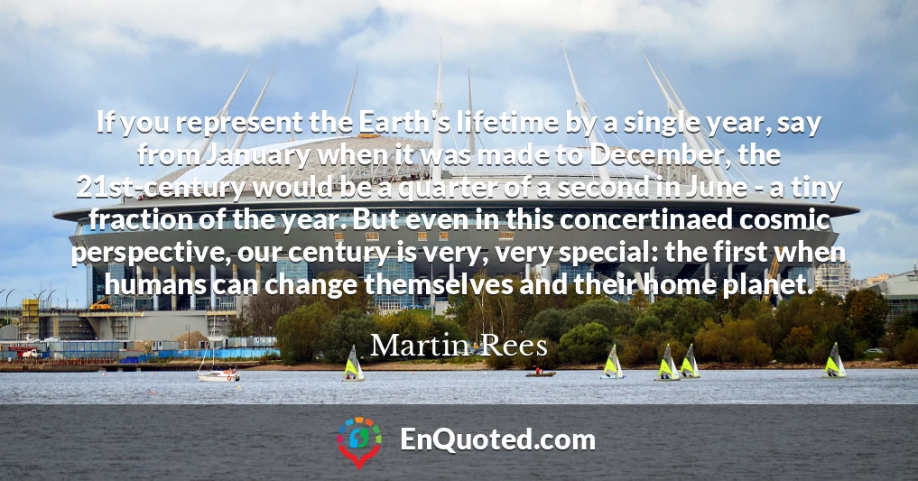 If you represent the Earth's lifetime by a single year, say from January when it was made to December, the 21st-century would be a quarter of a second in June - a tiny fraction of the year. But even in this concertinaed cosmic perspective, our century is very, very special: the first when humans can change themselves and their home planet.