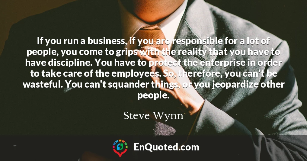 If you run a business, if you are responsible for a lot of people, you come to grips with the reality that you have to have discipline. You have to protect the enterprise in order to take care of the employees. So, therefore, you can't be wasteful. You can't squander things, or you jeopardize other people.