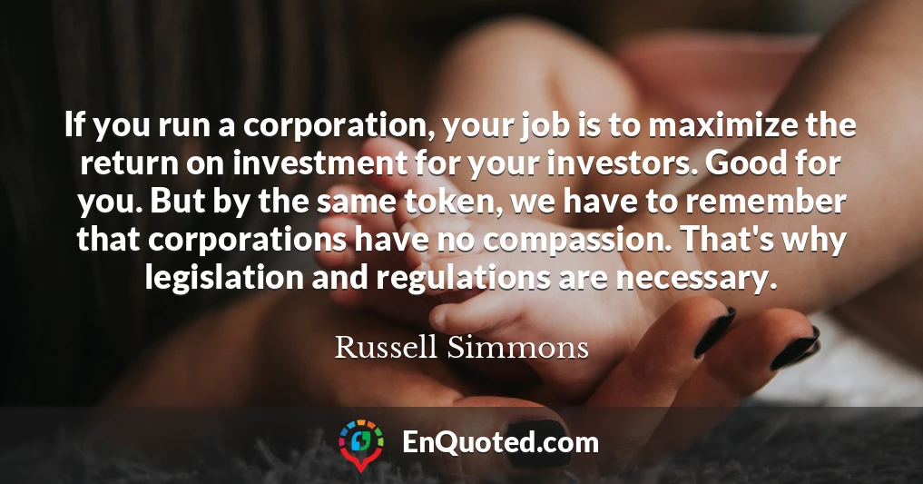 If you run a corporation, your job is to maximize the return on investment for your investors. Good for you. But by the same token, we have to remember that corporations have no compassion. That's why legislation and regulations are necessary.