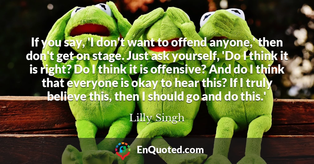 If you say, 'I don't want to offend anyone,' then don't get on stage. Just ask yourself, 'Do I think it is right? Do I think it is offensive? And do I think that everyone is okay to hear this? If I truly believe this, then I should go and do this.'