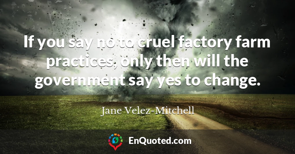 If you say no to cruel factory farm practices, only then will the government say yes to change.