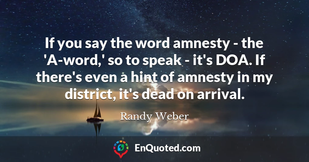 If you say the word amnesty - the 'A-word,' so to speak - it's DOA. If there's even a hint of amnesty in my district, it's dead on arrival.