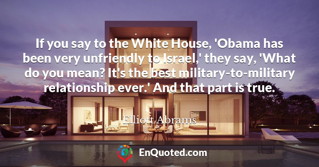 If you say to the White House, 'Obama has been very unfriendly to Israel,' they say, 'What do you mean? It's the best military-to-military relationship ever.' And that part is true.