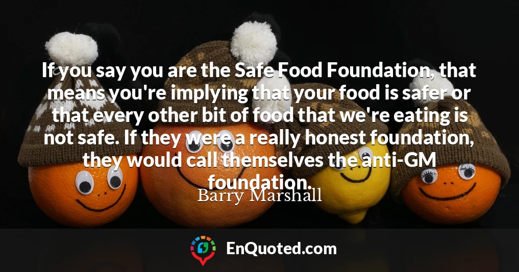 If you say you are the Safe Food Foundation, that means you're implying that your food is safer or that every other bit of food that we're eating is not safe. If they were a really honest foundation, they would call themselves the anti-GM foundation.