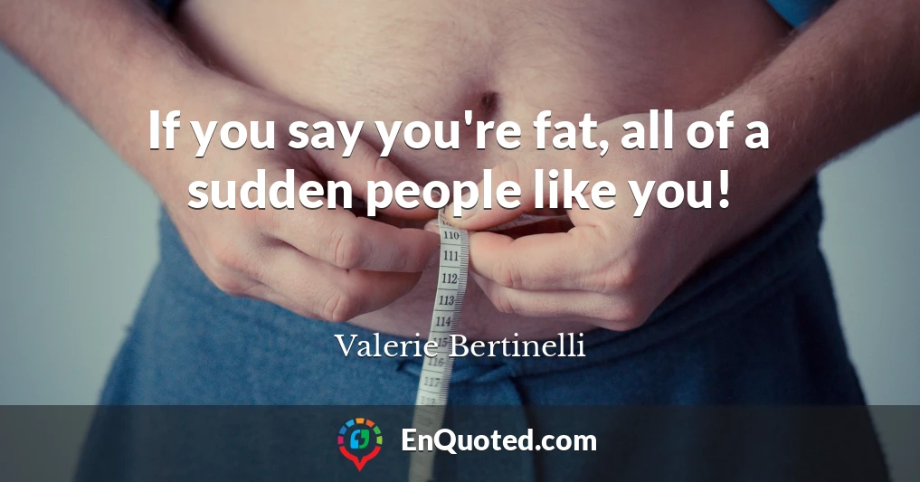 If you say you're fat, all of a sudden people like you!