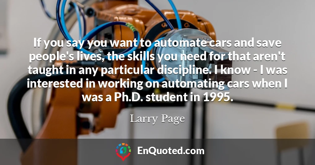 If you say you want to automate cars and save people's lives, the skills you need for that aren't taught in any particular discipline. I know - I was interested in working on automating cars when I was a Ph.D. student in 1995.