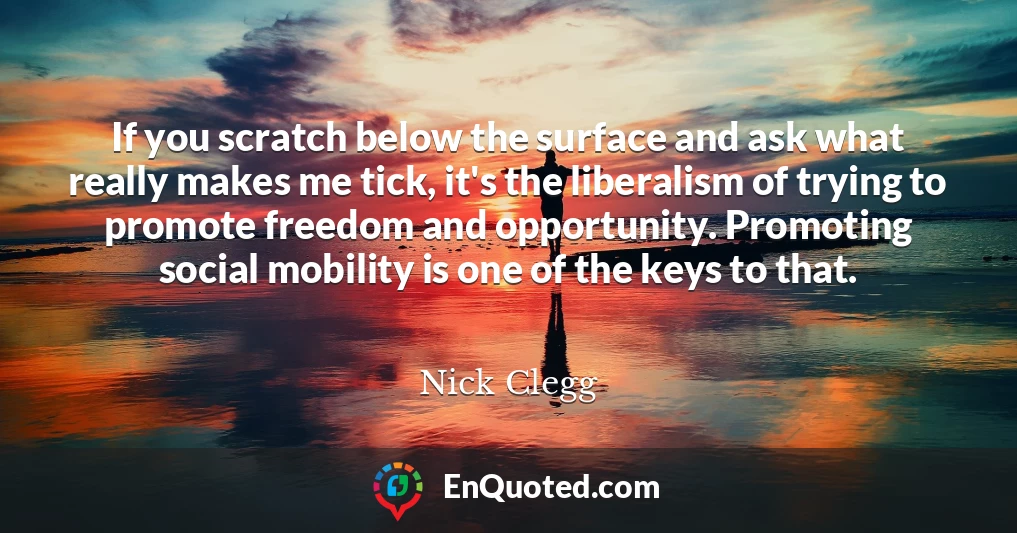 If you scratch below the surface and ask what really makes me tick, it's the liberalism of trying to promote freedom and opportunity. Promoting social mobility is one of the keys to that.