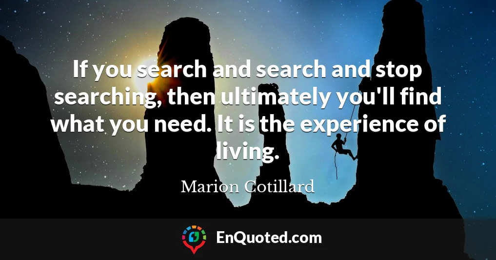 If you search and search and stop searching, then ultimately you'll find what you need. It is the experience of living.