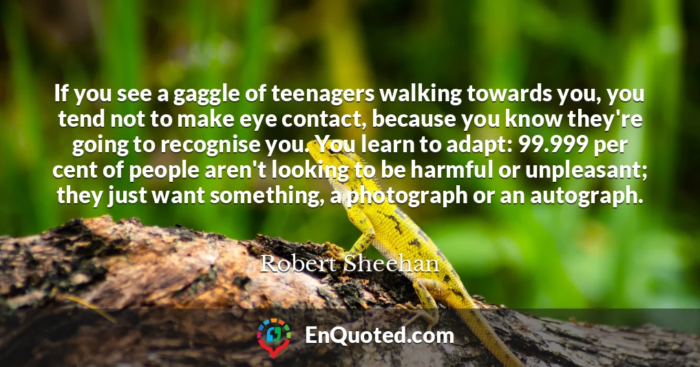 If you see a gaggle of teenagers walking towards you, you tend not to make eye contact, because you know they're going to recognise you. You learn to adapt: 99.999 per cent of people aren't looking to be harmful or unpleasant; they just want something, a photograph or an autograph.