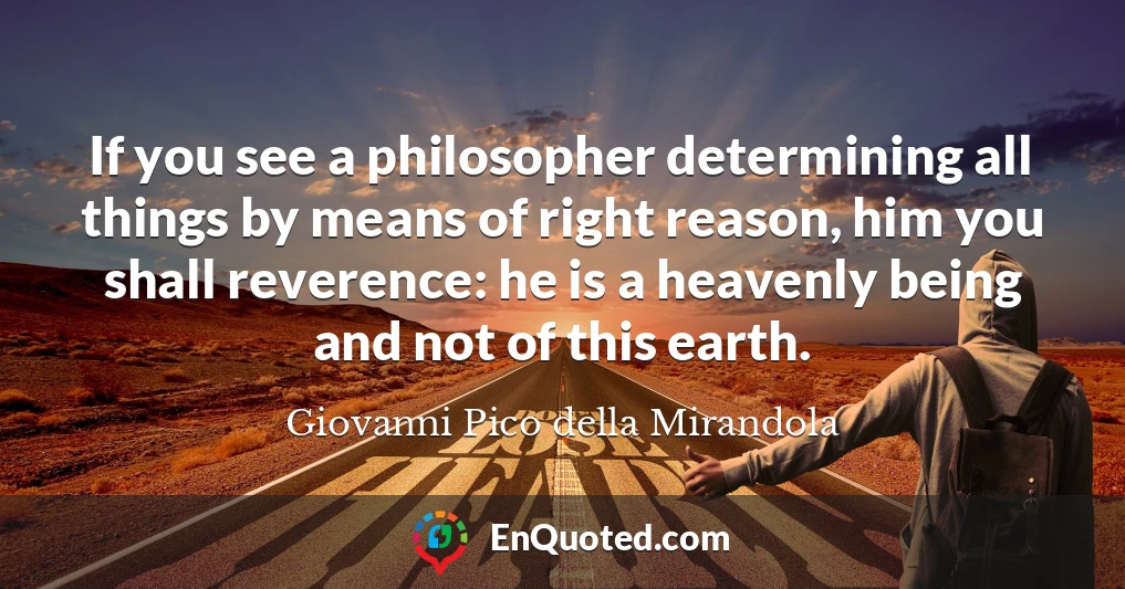 If you see a philosopher determining all things by means of right reason, him you shall reverence: he is a heavenly being and not of this earth.