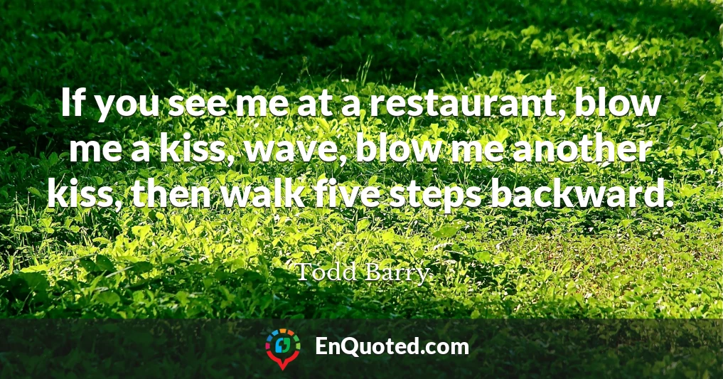 If you see me at a restaurant, blow me a kiss, wave, blow me another kiss, then walk five steps backward.
