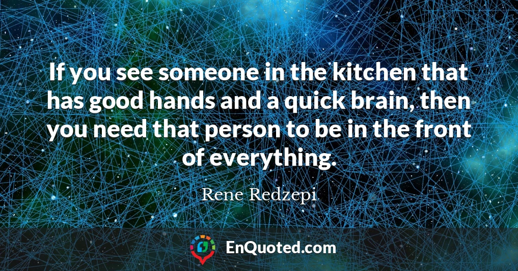 If you see someone in the kitchen that has good hands and a quick brain, then you need that person to be in the front of everything.