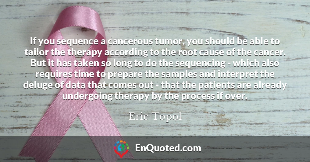 If you sequence a cancerous tumor, you should be able to tailor the therapy according to the root cause of the cancer. But it has taken so long to do the sequencing - which also requires time to prepare the samples and interpret the deluge of data that comes out - that the patients are already undergoing therapy by the process if over.