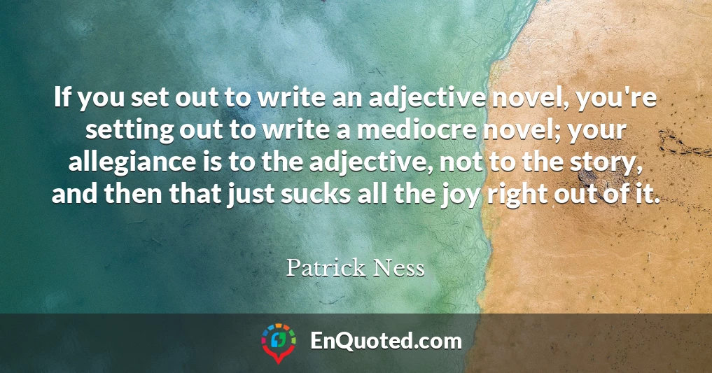If you set out to write an adjective novel, you're setting out to write a mediocre novel; your allegiance is to the adjective, not to the story, and then that just sucks all the joy right out of it.