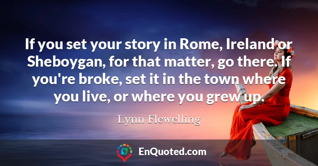 If you set your story in Rome, Ireland or Sheboygan, for that matter, go there. If you're broke, set it in the town where you live, or where you grew up.